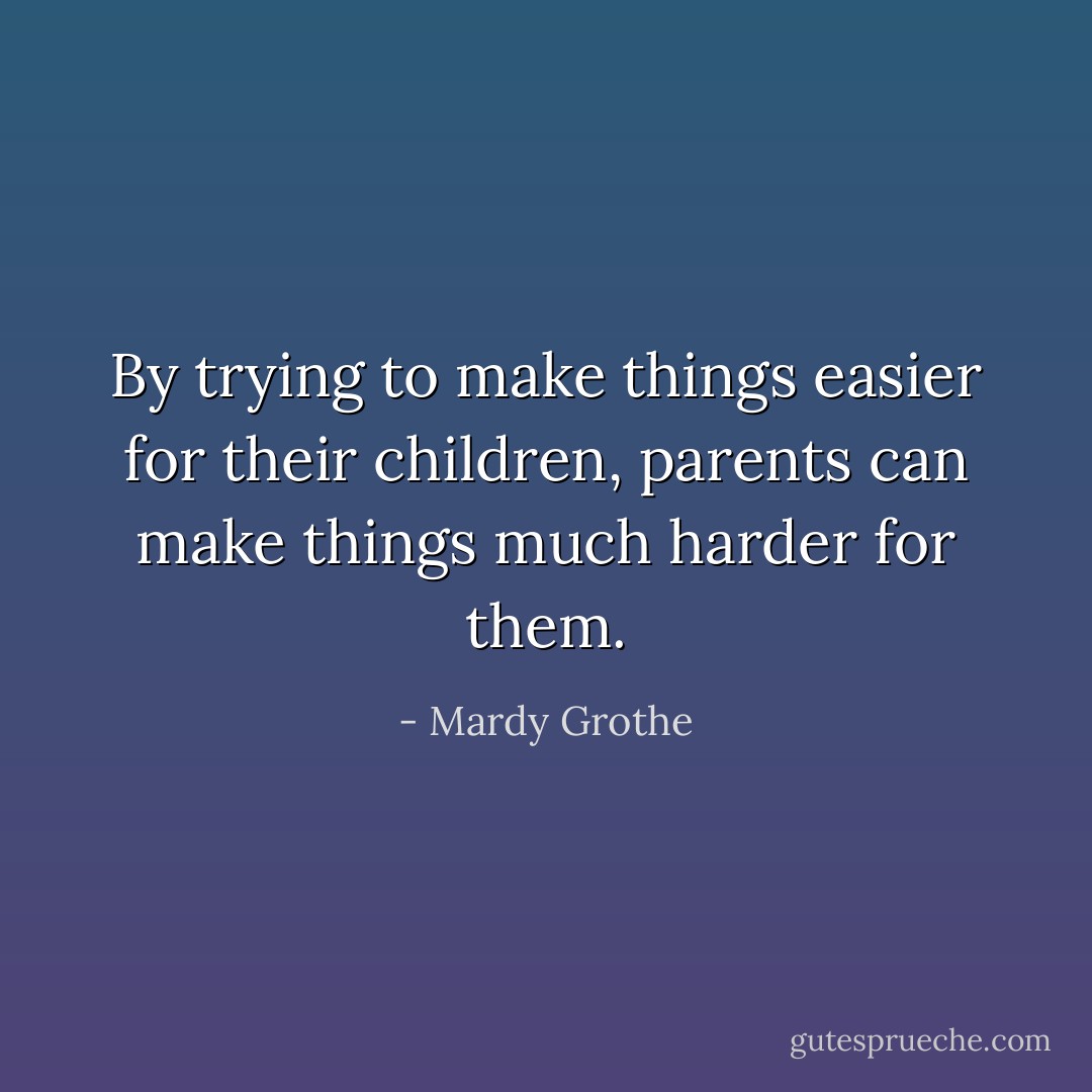 By trying to make things easier for their children, parents can make things much harder for them. - Mardy Grothe