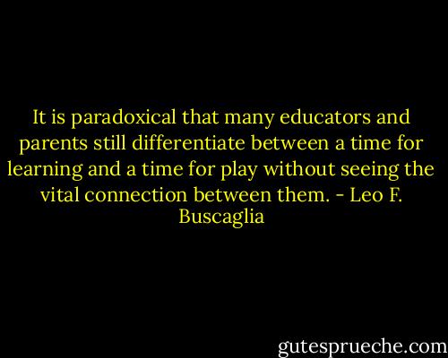 It is paradoxical that many educators and parents still differentiate between a time for learning and a time for play without seeing the vital connection between them. - Leo F. Buscaglia