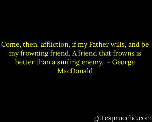 Come, then, affliction, if my Father wills, and be my frowning friend. A friend that frowns is better than a smiling enemy.  - George MacDonald