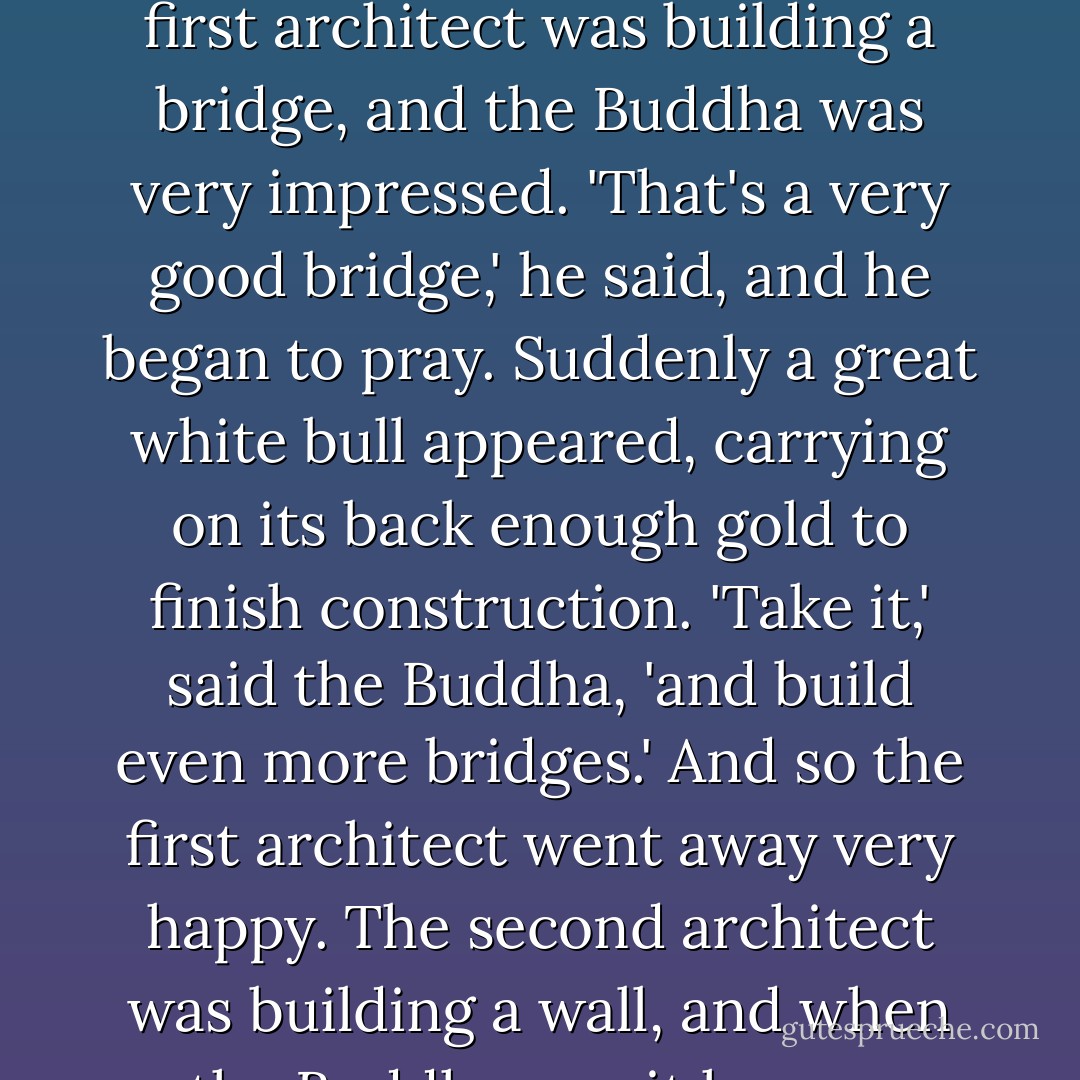 I heard a story once in the Orient about two architects who went to see the Buddha. They had run out of money on their projects and hoped the Buddha could do something about it. 'Well, I'll do what I can,' said the Buddha, and he went off to see their work. The first architect was building a bridge, and the Buddha was very impressed. 'That's a very good bridge,' he said, and he began to pray. Suddenly a great white bull appeared, carrying on its back enough gold to finish construction. 'Take it,' said the Buddha, 'and build even more bridges.' And so the first architect went away very happy. The second architect was building a wall, and when the Buddha saw it he was equally impressed. 'That's a very good wall,' he said solemnly, and began to pray. Suddenly the sacred bull appeared, walked over to the second architect, and sat on him. - Colin Higgins