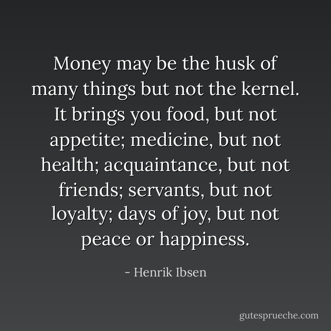 Money may be the husk of many things but not the kernel. It brings you food, but not appetite; medicine, but not health; acquaintance, but not friends; servants, but not loyalty; days of joy, but not peace or happiness. - Henrik Ibsen