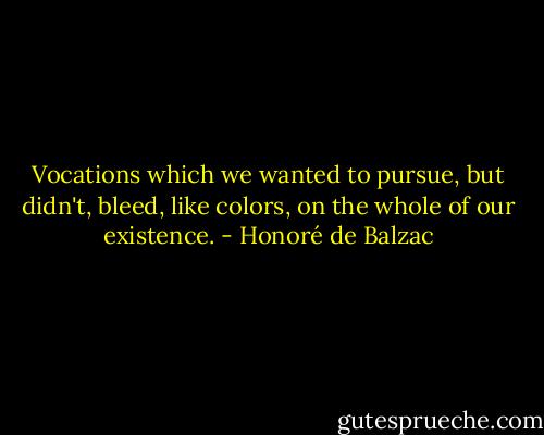 Vocations which we wanted to pursue, but didn't, bleed, like colors, on the whole of our existence. - Honoré de Balzac