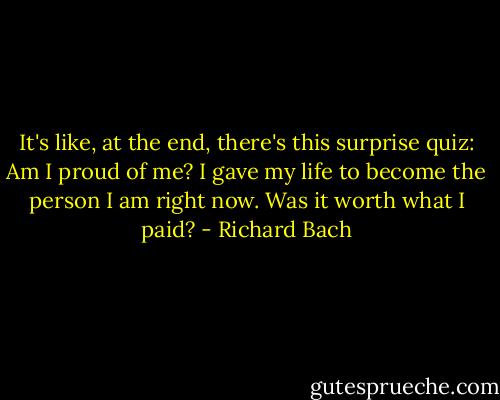It's like, at the end, there's this surprise quiz: Am I proud of me? I gave my life to become the person I am right now. Was it worth what I paid? - Richard Bach