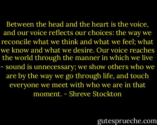 Between the head and the heart is the voice, and our voice reflects our choices: the way we reconcile what we think and what we feel; what we know and what we desire. Our voice reaches the world through the manner in which we live - sound is unnecessary; we show others who we are by the way we go through life, and touch everyone we meet with who we are in that moment. - Shreve Stockton