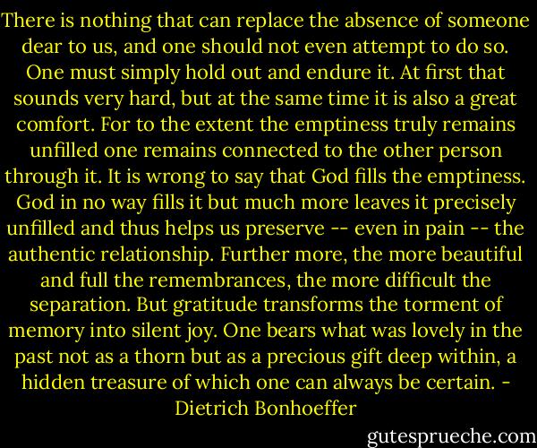 There is nothing that can replace the absence of someone dear to us, and one should not even attempt to do so. One must simply hold out and endure it. At first that sounds very hard, but at the same time it is also a great comfort. For to the extent the emptiness truly remains unfilled one remains connected to the other person through it. It is wrong to say that God fills the emptiness. God in no way fills it but much more leaves it precisely unfilled and thus helps us preserve -- even in pain -- the authentic relationship. Further more, the more beautiful and full the remembrances, the more difficult the separation. But gratitude transforms the torment of memory into silent joy. One bears what was lovely in the past not as a thorn but as a precious gift deep within, a hidden treasure of which one can always be certain. - Dietrich Bonhoeffer
