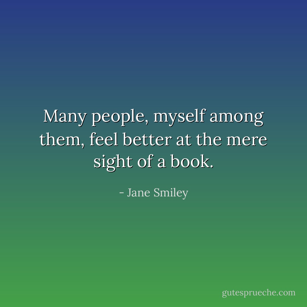 Many people, myself among them, feel better at the mere sight of a book. - Jane Smiley