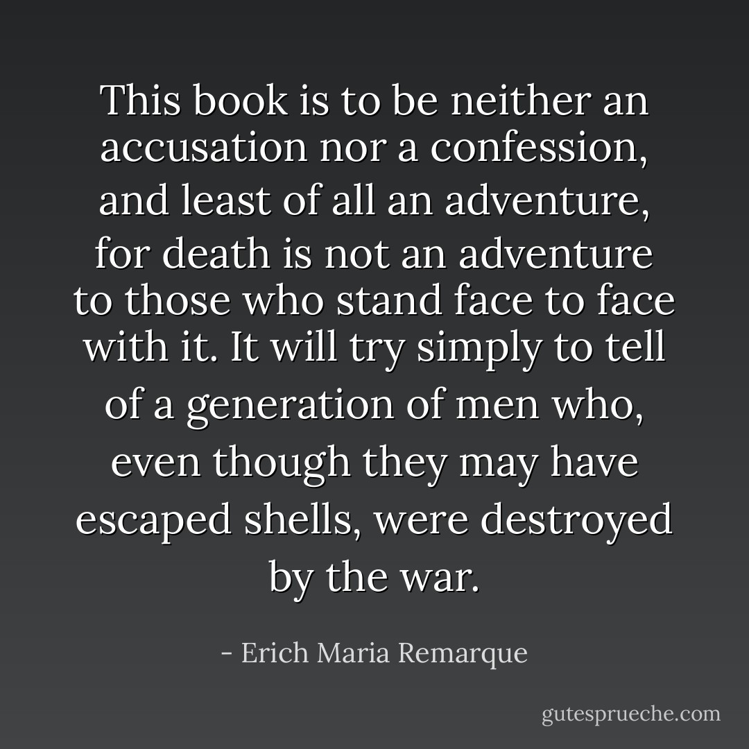 This book is to be neither an accusation nor a confession, and least of all an adventure, for death is not an adventure to those who stand face to face with it. It will try simply to tell of a generation of men who, even though they may have escaped shells, were destroyed by the war. - Erich Maria Remarque