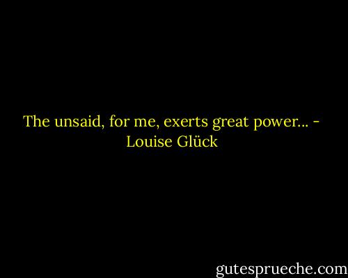 The unsaid, for me, exerts great power... - Louise Glück