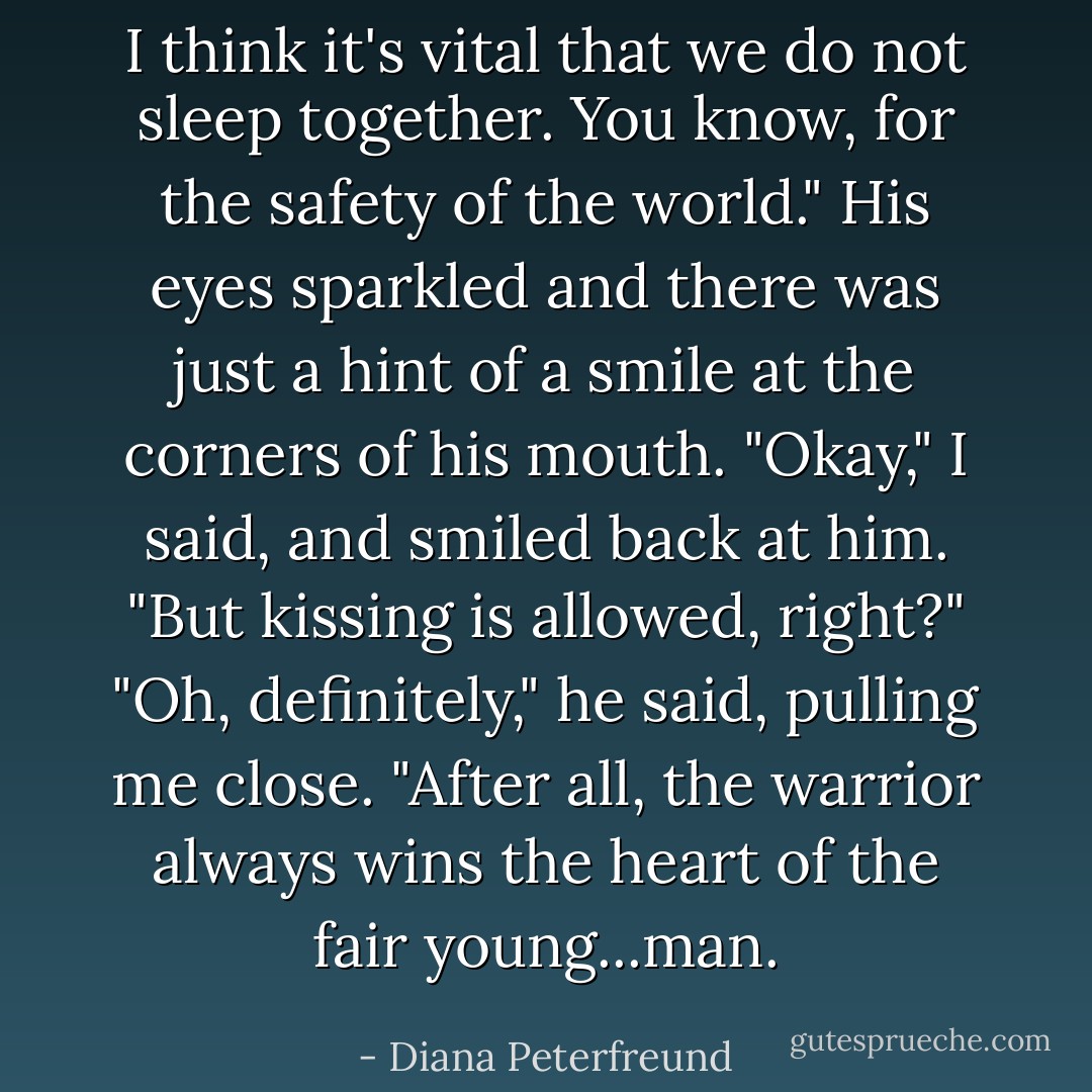 I think it's <i>vital</i> that we do not sleep together. You know, for the safety of the world." His eyes sparkled and there was just a hint of a smile at the corners of his mouth.<br />"Okay," I said, and smiled back at him. "But kissing is allowed, right?"<br />"Oh, definitely," he said, pulling me close. "After all, the warrior always wins the heart of the fair young...man. - Diana Peterfreund