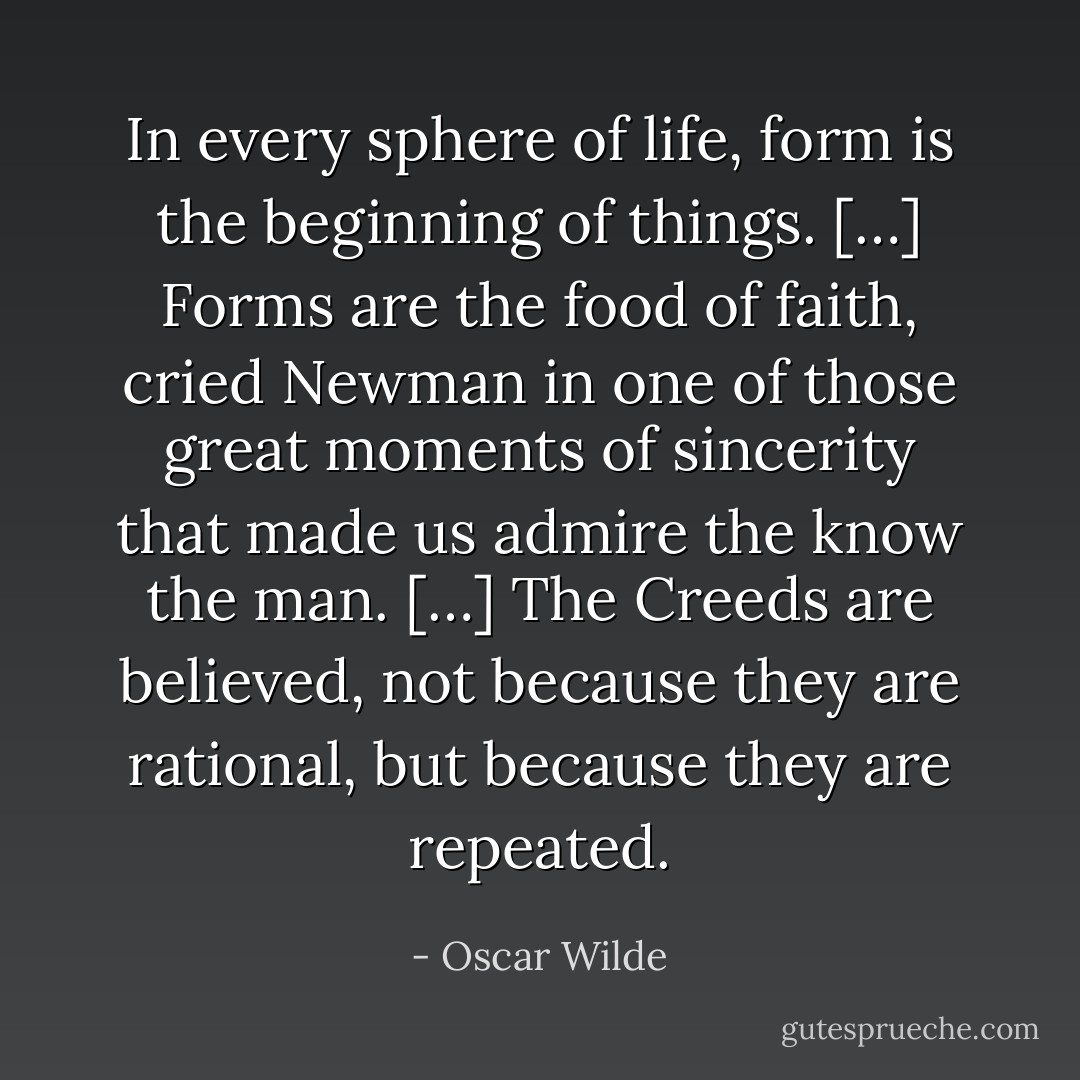 In every sphere of life, form is the beginning of things. […] Forms are the food of faith, cried Newman in one of those great moments of sincerity that made us admire the know the man. […] The Creeds are believed, not because they are rational, but because they are repeated. - Oscar Wilde