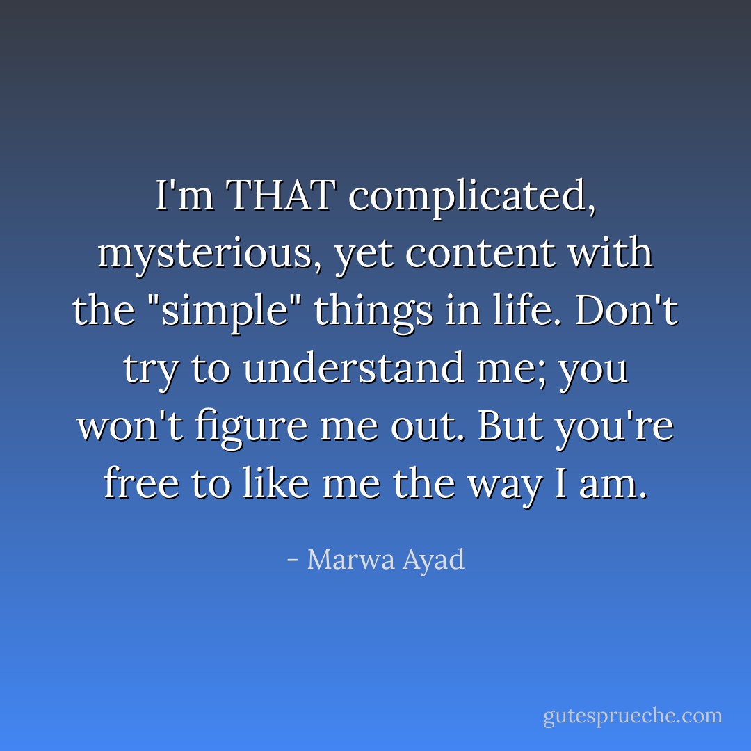 I'm THAT complicated, mysterious, yet content with the "simple" things in life. Don't try to understand me; you won't figure me out. But you're free to like me the way I am. - Marwa Ayad