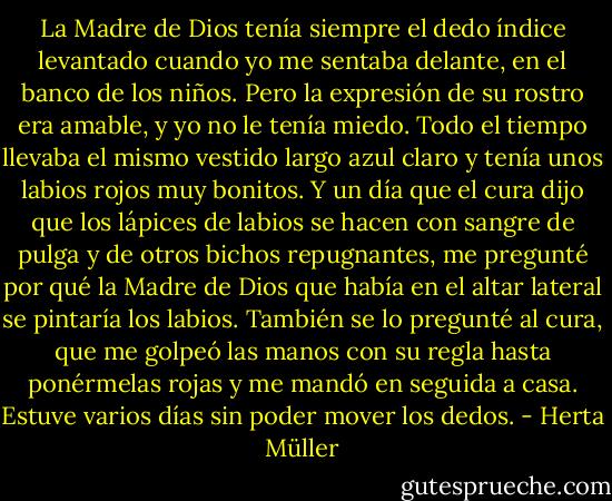 La Madre de Dios tenía siempre el dedo índice levantado cuando yo me sentaba delante, en el banco de los niños. Pero la expresión de su rostro era amable, y yo no le tenía miedo. Todo el tiempo llevaba el mismo vestido largo azul claro y tenía unos labios rojos muy bonitos. Y un día que el cura dijo que los lápices de labios se hacen con sangre de pulga y de otros bichos repugnantes, me pregunté por qué la Madre de Dios que había en el altar lateral se pintaría los labios. También se lo pregunté al cura, que me golpeó las manos con su regla hasta ponérmelas rojas y me mandó en seguida a casa. Estuve varios días sin poder mover los dedos. - Herta Müller