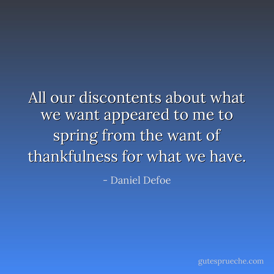 All our discontents about what we want appeared to me to spring from the want of thankfulness for what we have. - Daniel Defoe