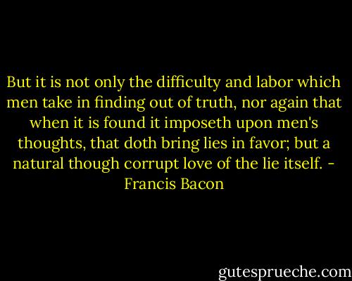 But it is not only the difficulty and labor which men take in finding out of truth, nor again that when it is found it imposeth upon men's thoughts, that doth bring lies in favor; but a natural though corrupt love of the lie itself. - Francis Bacon