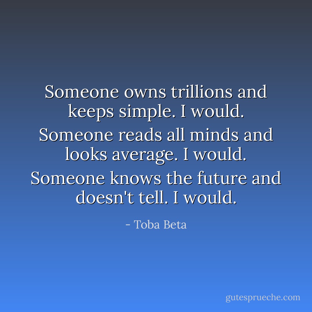 Someone owns trillions and keeps simple. I would.<br />Someone reads all minds and looks average. I would.<br />Someone knows the future and doesn't tell. I would. - Toba Beta