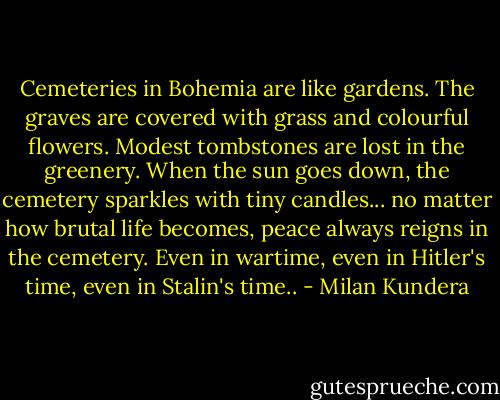 Cemeteries in Bohemia are like gardens. The graves are covered with grass and colourful flowers. Modest tombstones are lost in the greenery. When the sun goes down, the cemetery sparkles with tiny candles... no matter how brutal life becomes, peace always reigns in the cemetery. Even in wartime, even in Hitler's time, even in Stalin's time.. - Milan Kundera