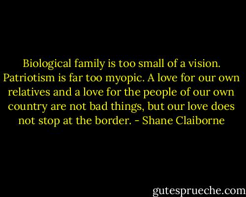 Biological family is too small of a vision. Patriotism is far too myopic. A love for our own relatives and a love for the people of our own country are not bad things, but our love does not stop at the border. - Shane Claiborne