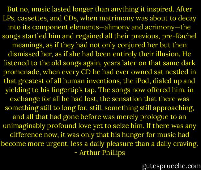 But no, music lasted longer than anything it inspired. After LPs, cassettes, and CDs, when matrimony was about to decay into its component elements—alimony and acrimony—the songs startled him and regained all their previous, pre-Rachel meanings, as if they had not only conjured her but then dismissed her, as if she had been entirely their illusion. He listened to the old songs again, years later on that same dark promenade, when every CD he had ever owned sat nestled in that greatest of all human inventions, the iPod, dialed up and yielding to his fingertip’s tap. The songs now offered him, in exchange for all he had lost, the sensation that there was something still to long for, still, something still approaching, and all that had gone before was merely prologue to an unimaginably profound love yet to seize him. If there was any difference now, it was only that his hunger for music had become more urgent, less a daily pleasure than a daily craving. - Arthur Phillips