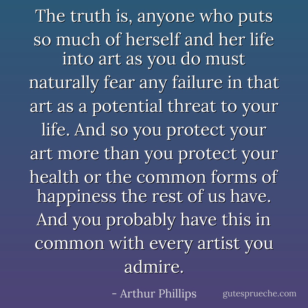 The truth is, anyone who puts so much of herself and her life into art as you do must naturally fear any failure in that art as a potential threat to your life. And so you protect your art more than you protect your health or the common forms of happiness the rest of us have. And you probably have this in common with every artist you admire. - Arthur Phillips