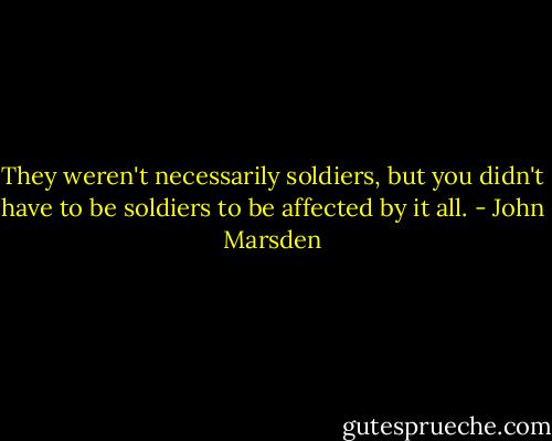 They weren't necessarily soldiers, but you didn't have to be soldiers to be affected by it all. - John Marsden