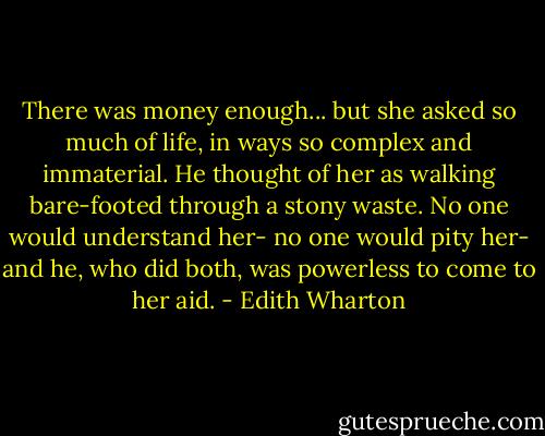 There was money enough... but she asked so much of life, in ways so complex and immaterial. He thought of her as walking bare-footed through a stony waste. No one would understand her- no one would pity her- and he, who did both, was powerless to come to her aid. - Edith Wharton