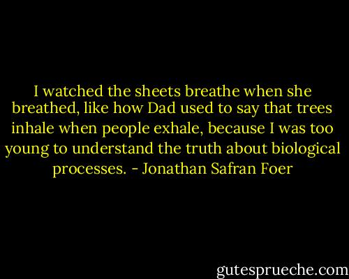 I watched the sheets breathe when she breathed, like how Dad used to say that trees inhale when people exhale, because I was too young to understand the truth about biological processes. - Jonathan Safran Foer