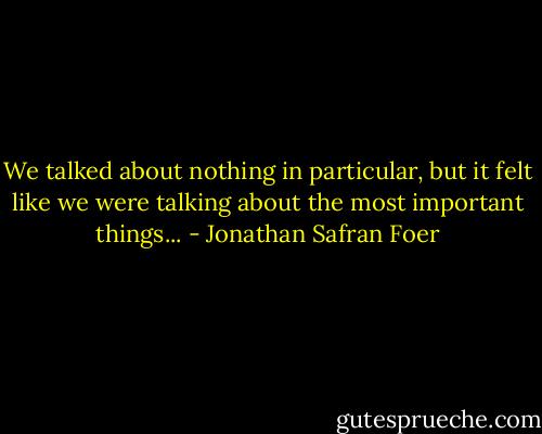 We talked about nothing in particular, but it felt like we were talking about the most important things... - Jonathan Safran Foer