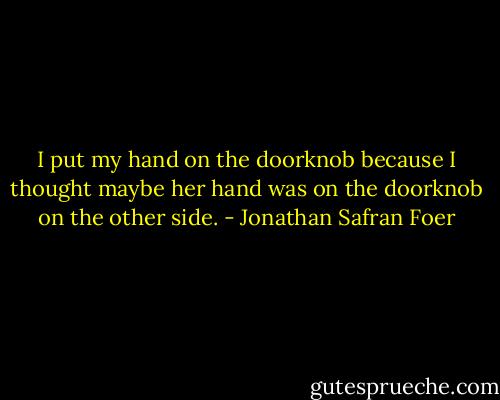 I put my hand on the doorknob because I thought maybe her hand was on the doorknob on the other side. - Jonathan Safran Foer