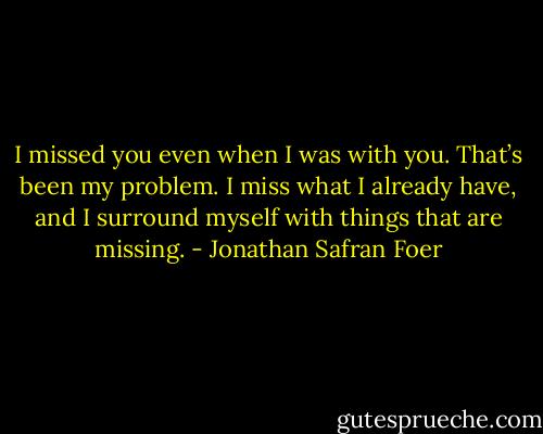 I missed you even when I was with you. That’s been my problem. I miss what I already have, and I surround myself with things that are missing. - Jonathan Safran Foer