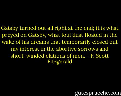 Gatsby turned out all right at the end; it is what preyed on Gatsby, what foul dust floated in the wake of his dreams that temporarily closed out my interest in the abortive sorrows and short-winded elations of men. - F. Scott Fitzgerald