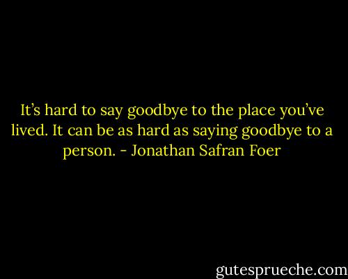 It’s hard to say goodbye to the place you’ve lived. It can be as hard as saying goodbye to a person. - Jonathan Safran Foer