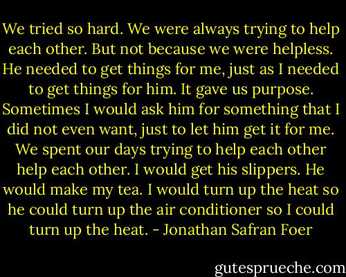 We tried so hard. We were always trying to help each other. But not because we were helpless. He needed to get things for me, just as I needed to get things for him. It gave us purpose. Sometimes I would ask him for something that I did not even want, just to let him get it for me. We spent our days trying to help each other help each other. I would get his slippers. He would make my tea. I would turn up the heat so he could turn up the air conditioner so I could turn up the heat. - Jonathan Safran Foer