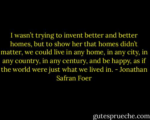 I wasn’t trying to invent better and better homes, but to show her that homes didn’t matter, we could live in any home, in any city, in any country, in any century, and be happy, as if the world were just what we lived in. - Jonathan Safran Foer