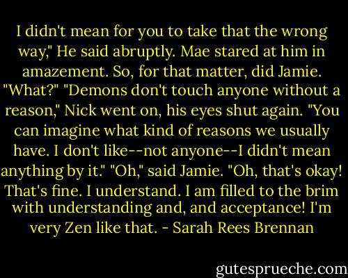 I didn't mean for you to take that the wrong way," He said abruptly. Mae stared at him in amazement. So, for that matter, did Jamie.<br />"What?"<br />"Demons don't touch anyone without a reason," Nick went on, his eyes shut again. "You can imagine what kind of reasons we usually have. I don't like--not anyone--I didn't mean anything by it."<br />"Oh," said Jamie. "Oh, that's okay! That's fine. I understand. I am filled to the brim with understanding and, and acceptance! I'm very Zen like that. - Sarah Rees Brennan