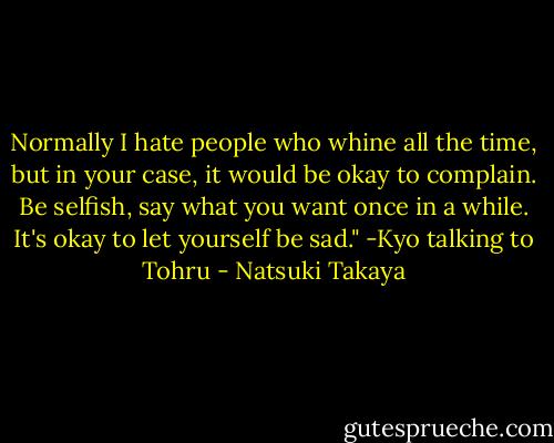 Normally I hate people who whine all the time, but in your case, it would be okay to complain. Be selfish, say what you want once in a while. It's okay to let yourself be sad." -Kyo talking to Tohru - Natsuki Takaya