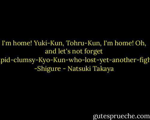 I'm home! Yuki-Kun, Tohru-Kun, I'm home! Oh, and let's not forget Stupid-clumsy-Kyo-Kun-who-lost-yet-another-fight!" -Shigure - Natsuki Takaya
