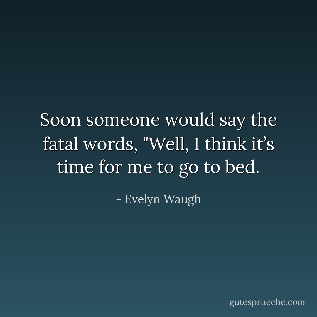 Soon someone would say the fatal words, "Well, I think it’s time for me to go to bed. - Evelyn Waugh