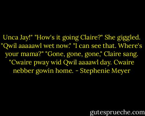 Unca Jay!"<br />"How's it going Claire?"<br />She giggled. "Qwil aaaaawl wet now."<br />"I can see that. Where's your mama?"<br />"Gone, gone, gone," Claire sang. "Cwaire pway wid Qwil aaaawl day. Cwaire nebber gowin home. - Stephenie Meyer