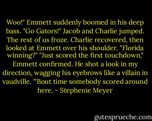 Woo!" Emmett suddenly boomed in his deep bass. "Go Gators!"<br />Jacob and Charlie jumped. The rest of us froze. Charlie recovered, then looked at Emmett over his shoulder. "Florida winning?"<br />"Just scored the first touchdown," Emmett confirmed. He shot a look in my direction, wagging his eyebrows like a villain in vaudville. "'Bout time somebody scored around here. - Stephenie Meyer