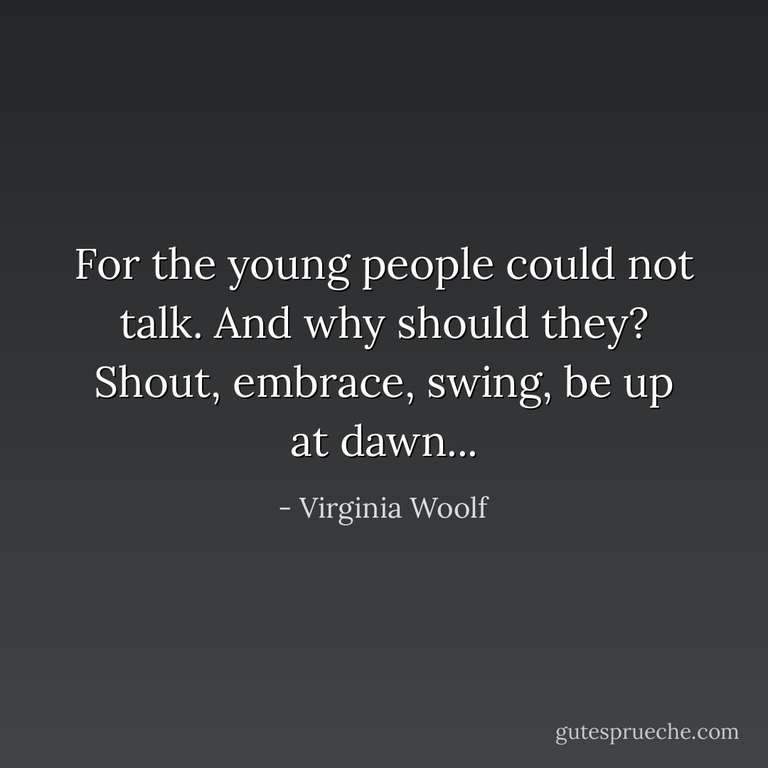 For the young people could not talk. And why should they? Shout, embrace, swing, be up at dawn... - Virginia Woolf