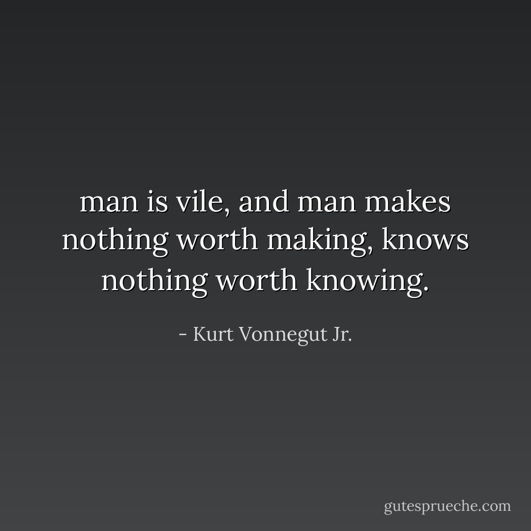 man is vile, and man makes nothing worth making, knows nothing worth knowing. - Kurt Vonnegut Jr.