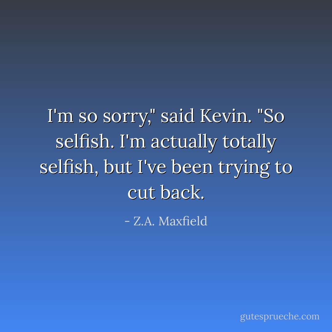 I'm so sorry," said Kevin. "So selfish. I'm actually totally selfish, but I've been trying to cut back. - Z.A. Maxfield