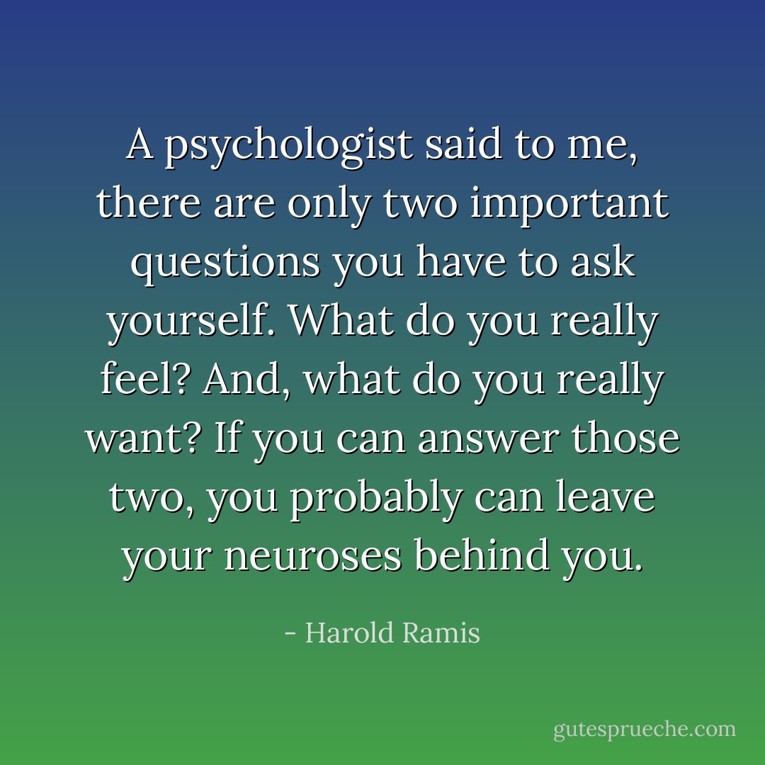A psychologist said to me, there are only two important questions you have to ask yourself. What do you really feel? And, what do you really want? If you can answer those two, you probably can leave your neuroses behind you. - Harold Ramis