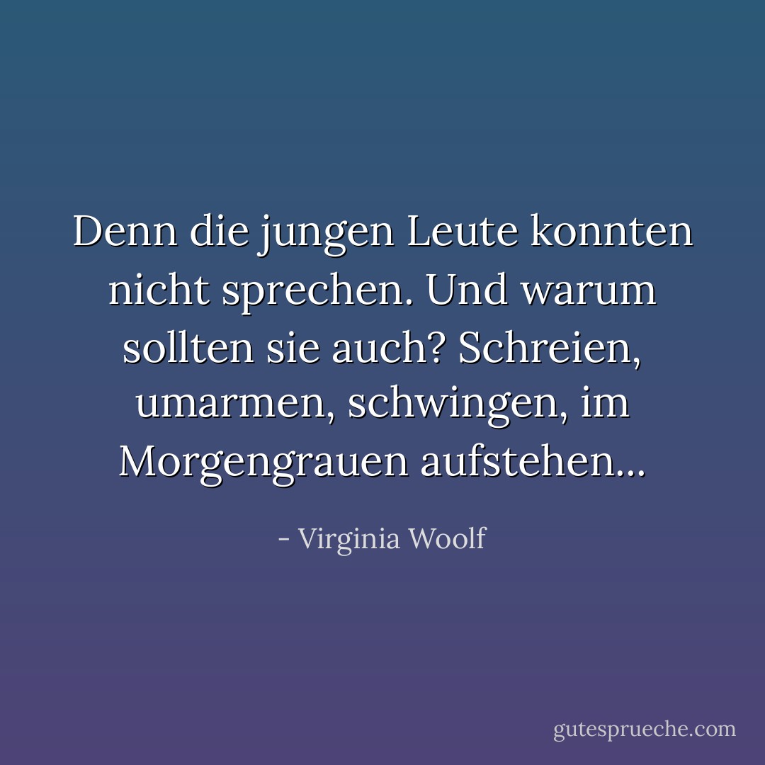 Denn die jungen Leute konnten nicht sprechen. Und warum sollten sie auch? Schreien, umarmen, schwingen, im Morgengrauen aufstehen... - Virginia Woolf<