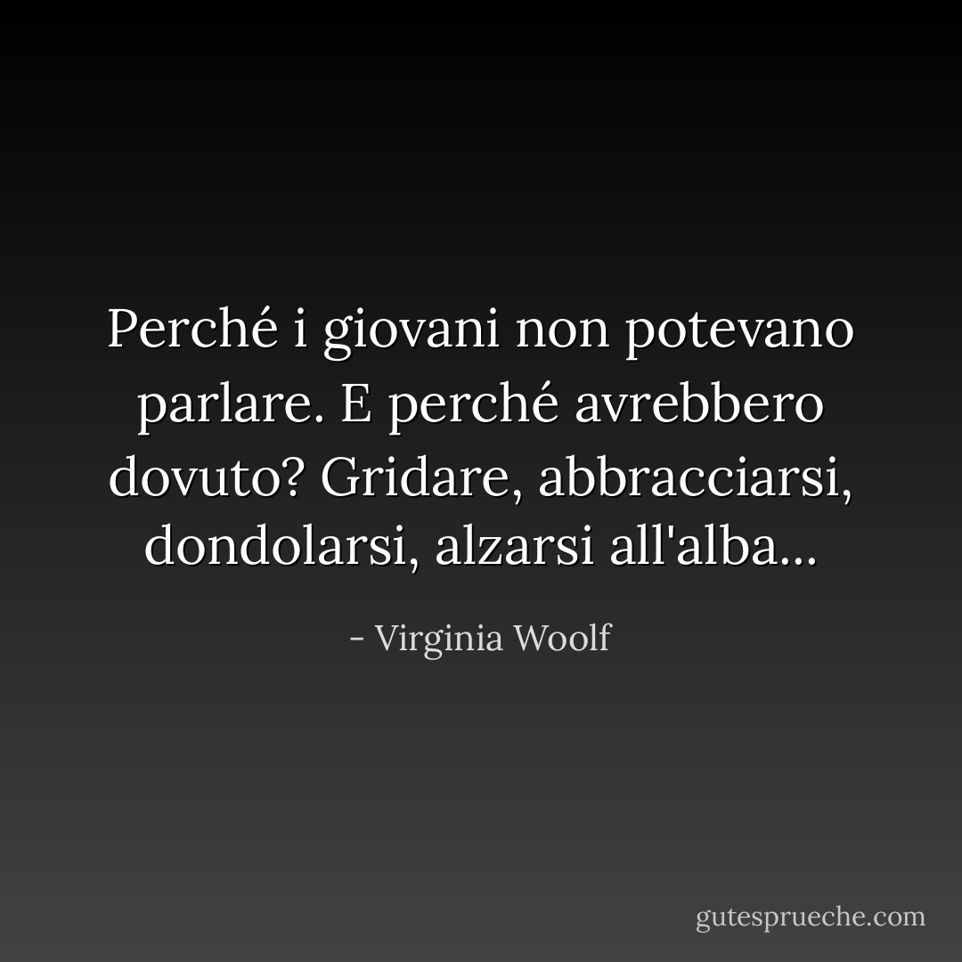 Perché i giovani non potevano parlare. E perché avrebbero dovuto? Gridare, abbracciarsi, dondolarsi, alzarsi all'alba... - Virginia Woolf
