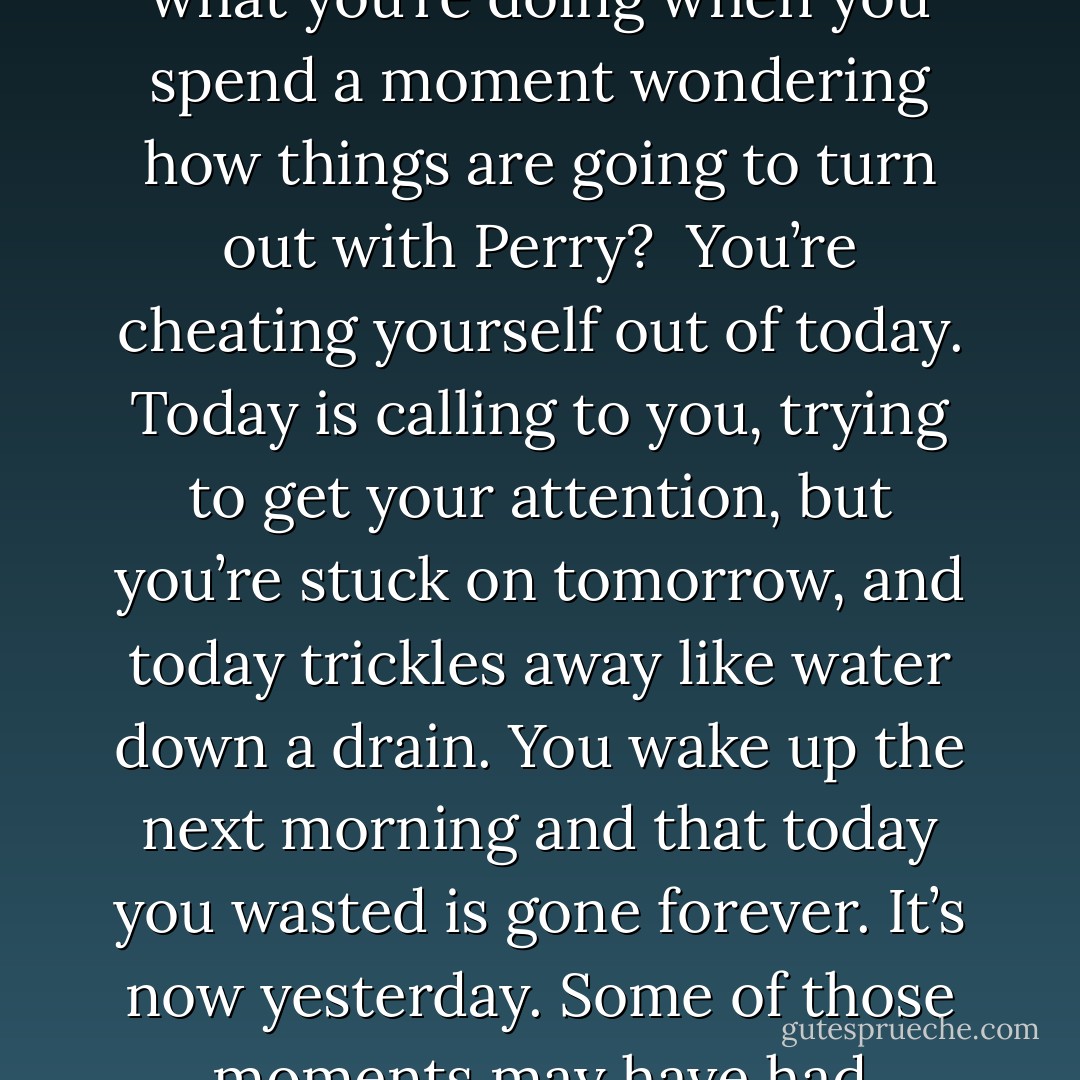 Live today. Not yesterday. Not tomorrow. Just today. Inhabit your moments. Don’t rent them out to tomorrow. Do you know what you’re doing when you spend a moment wondering how things are going to turn out with Perry?<br /><br />You’re cheating yourself out of today. Today is calling to you, trying to get your attention, but you’re stuck on tomorrow, and today trickles away like water down a drain. You wake up the next morning and that today you wasted is gone forever. It’s now yesterday. Some of those moments may have had wonderful things in store for you , but now you’ll never know. - Jerry Spinelli