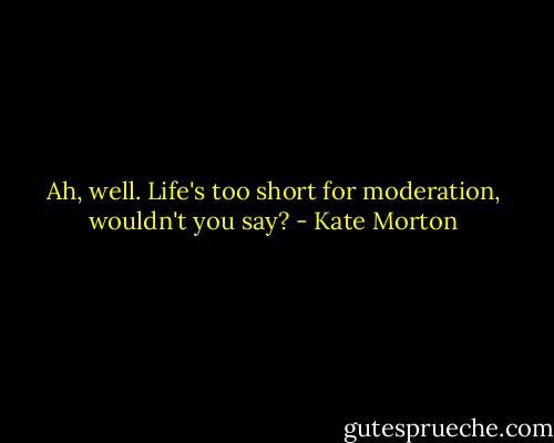 Ah, well. Life's too short for moderation, wouldn't you say? - Kate Morton