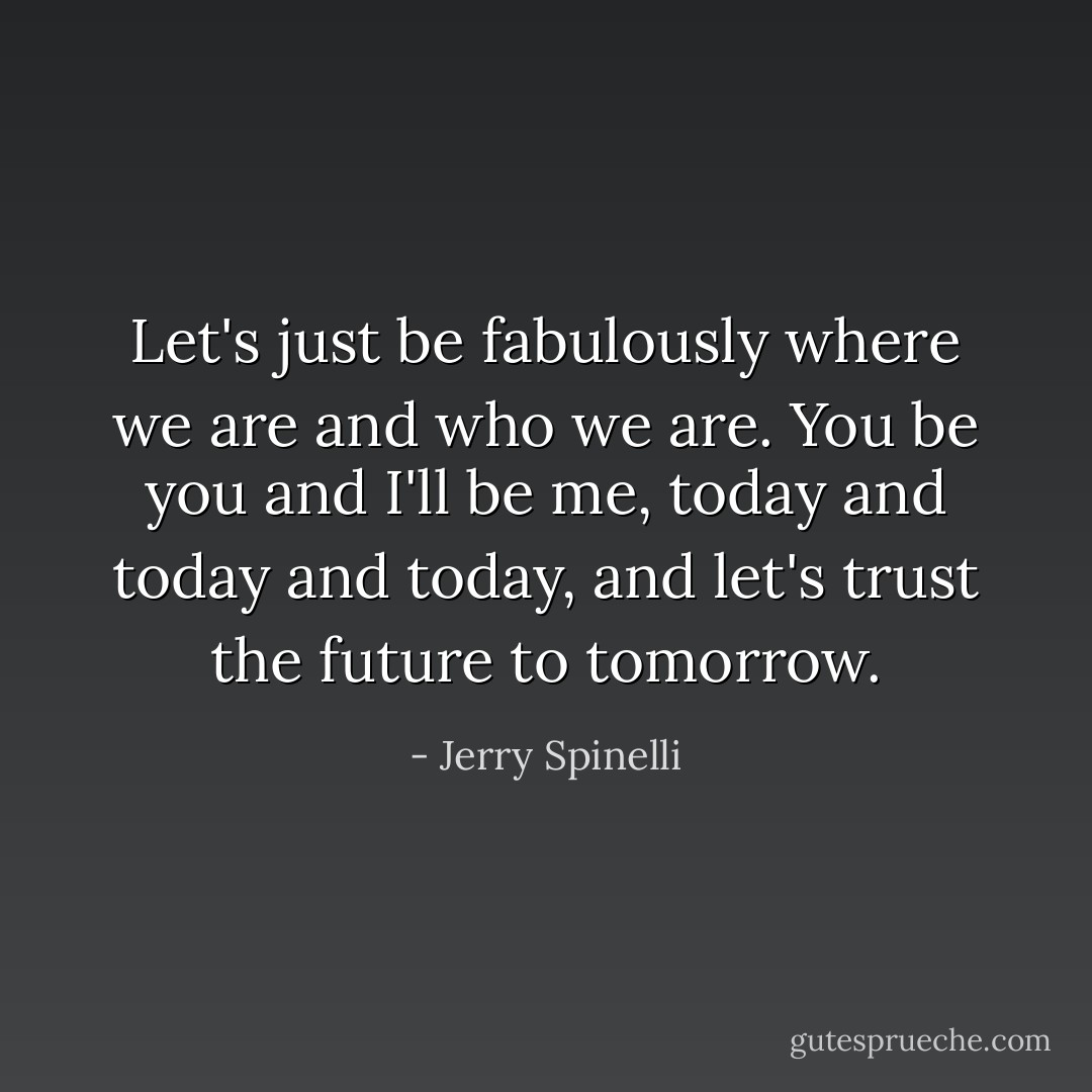 Let's just be fabulously where we are and who we are. You be you and I'll be me, today and today and today, and let's trust the future to tomorrow. - Jerry Spinelli