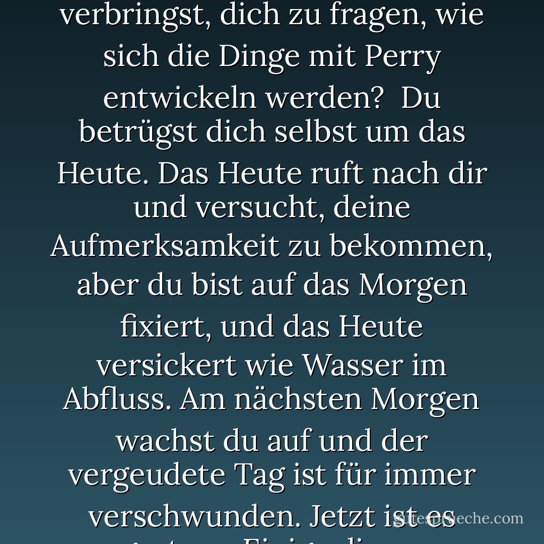 Lebe heute. Nicht gestern. Nicht morgen. Nur heute. Genieße deine Momente. Vermiete sie nicht an morgen. Weißt du, was du tust, wenn du einen Moment damit verbringst, dich zu fragen, wie sich die Dinge mit Perry entwickeln werden?<br /><br />Du betrügst dich selbst um das Heute. Das Heute ruft nach dir und versucht, deine Aufmerksamkeit zu bekommen, aber du bist auf das Morgen fixiert, und das Heute versickert wie Wasser im Abfluss. Am nächsten Morgen wachst du auf und der vergeudete Tag ist für immer verschwunden. Jetzt ist es gestern. Einige dieser Momente mögen wunderbare Dinge für dich bereitgehalten haben, aber jetzt wirst du es nie erfahren. - Jerry Spinelli<