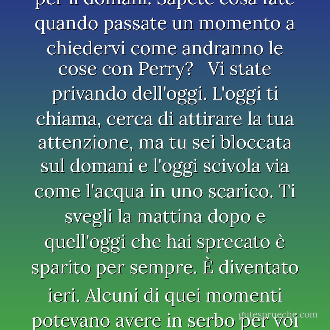 Vivere oggi. Non ieri. Non domani. Solo oggi. Abitate i vostri momenti. Non affittateli per il domani. Sapete cosa fate quando passate un momento a chiedervi come andranno le cose con Perry? <br /><br />Vi state privando dell'oggi. L'oggi ti chiama, cerca di attirare la tua attenzione, ma tu sei bloccata sul domani e l'oggi scivola via come l'acqua in uno scarico. Ti svegli la mattina dopo e quell'oggi che hai sprecato è sparito per sempre. È diventato ieri. Alcuni di quei momenti potevano avere in serbo per voi cose meravigliose, ma ora non lo saprete mai. - Jerry Spinelli